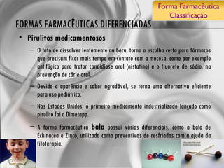 FORMAS FARMACÊUTICAS DIFERENCIADAS Pirulitos medicamentosos O fato de dissolver lentamente na boca, torna a escolha certa para fármacos que precisam ficar mais tempo em contato com a mucosa, como por exemplo antifúgico para tratar candidíase oral (nistatina) e o fluoreto de sódio, na prevenção de cárie oral.  Devido a aparência e sabor agradável, se torna uma alternativa eficiente para uso pediátrico. Nos Estados Unidos, o primeiro medicamento industrializado lançado como pirulito foi o Dimetapp.  A forma farmacêutica  bala  possui vários diferenciais, como a bala de Echinacea e Zinco, utilizada como preventivos de resfriados com a ajuda da fitoterapia.  