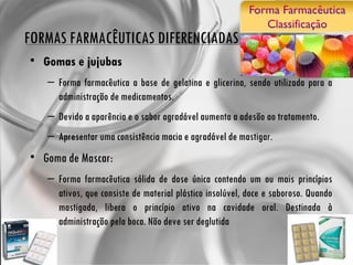 FORMAS FARMACÊUTICAS DIFERENCIADAS Gomas e jujubas Forma farmacêutica a base de gelatina e glicerina, sendo utilizada para a administração de medicamentos.  Devido a aparência e o sabor agradável aumenta a adesão ao tratamento. Apresentar uma consistência macia e agradável de mastigar. Goma de Mascar: Forma farmacêutica sólida de dose única contendo um ou mais princípios ativos, que consiste de material plástico insolúvel, doce e saboroso. Quando mastigada, libera o princípio ativo na cavidade oral. Destinada à administração pela boca. Não deve ser deglutida 