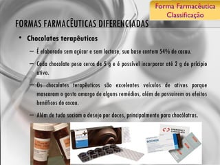 FORMAS FARMACÊUTICAS DIFERENCIADAS Chocolates terapêuticos É elaborado sem açúcar e sem lactose, sua base contem 54% de cacau.  Cada chocolate pesa cerca de 5 g e é possível incorporar até 2 g de prícipio ativo.  Os chocolates terapêuticos são excelentes veículos de ativos porque mascaram o gosto amargo de alguns remédios, além de possuirem os efeitos benéficos do cacau.  Além de tudo saciam o desejo por doces, principalmente para chocólatras. 
