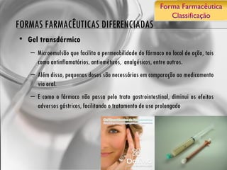 FORMAS FARMACÊUTICAS DIFERENCIADAS Gel transdérmico Microemulsão que facilita a permeabilidade do fármaco no local de ação, tais como antinflamatórios, antieméticos,  analgésicos, entre outros.  Além disso, pequenas doses são necessárias em comparação ao medicamento via oral.  E como o fármaco não passa pelo trato gastrointestinal, diminui os efeitos adversos gástricos, facilitando o tratamento de uso prolongado 