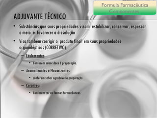 ADJUVANTE TÉCNICO Substâncias que suas propriedades visam  estabilizar, conservar, espessar o meio  e  favorecer a dissolução Visa também corrigir o  produto final  em suas propriedades  organolépticas (CORRETIVO) Edulcorantes :  Conferem sabor doce à preparação. Aromatizantes e Flavorizantes conferem sabor agradável à preparação. Corantes :  Conferem cor as formas farmacêuticas Formula Farmacêutica Componentes  