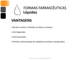 FORMAS FARMACÊUTICAS
                Líquidas

VANTAGENS
o São bem aceitas e utilizadas em idosos e crianças.

o Fácil Deglutição.

o Fácil preparação.

o Permite a administração de substâncias insolúveis. (Suspensões)




                      Ipharma – E-learning farmacêutico
 