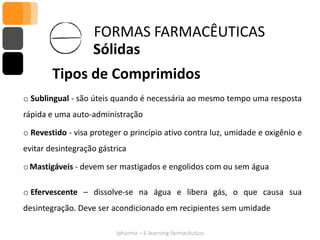 FORMAS FARMACÊUTICAS
                   Sólidas
        Tipos de Comprimidos
o Sublingual - são úteis quando é necessária ao mesmo tempo uma resposta
rápida e uma auto-administração

o Revestido - visa proteger o princípio ativo contra luz, umidade e oxigênio e
evitar desintegração gástrica

o Mastigáveis - devem ser mastigados e engolidos com ou sem água

o Efervescente – dissolve-se na água e libera gás, o que causa sua
desintegração. Deve ser acondicionado em recipientes sem umidade

                          Ipharma – E-learning farmacêutico
 