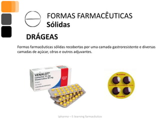 FORMAS FARMACÊUTICAS
                 Sólidas
     DRÁGEAS
Formas farmacêuticas sólidas recobertas por uma camada gastroresistente e diversas
camadas de açúcar, cêras e outros adjuvantes.




                        Ipharma – E-learning farmacêutico
 