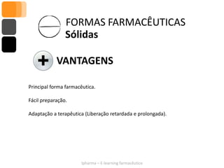 FORMAS FARMACÊUTICAS
                Sólidas

            VANTAGENS

Principal forma farmacêutica.

Fácil preparação.

Adaptação a terapêutica (Liberação retardada e prolongada).




                      Ipharma – E-learning farmacêutico
 