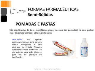 FORMAS FARMACÊUTICAS
                  Semi-Sólidas

     POMADAS E PASTAS
São constituídas de base monofásica (óleos, no caso das pomadas) na qual podem
estar dispersos fármacos sólidos ou líquidos.

  INDICAÇÃO:      São      agentes
  protetores, formam uma barreira
  oleosa protegendo a pele
  escoriada ou irritada. Possuem
  consistência mole, destinadas ao
  uso externo para ação tópica e
  para fins de proteção ou
  lubrificação




                          Ipharma – E-learning farmacêutico
 