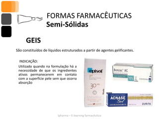 FORMAS FARMACÊUTICAS
                   Semi-Sólidas

      GEIS
São constituídos de líquidos estruturados a partir de agentes gelificantes.

  INDICAÇÃO:
 Utilizado quando na formulação há a
 necessidade de que os ingredientes
 ativos permanecerem em contato
 com a superfície pele sem que ocorra
 absorção




                          Ipharma – E-learning farmacêutico
 