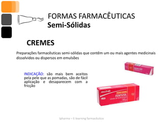 FORMAS FARMACÊUTICAS
                  Semi-Sólidas

     CREMES
Preparações farmacêuticas semi-sólidas que contêm um ou mais agentes medicinais
dissolvidos ou dispersos em emulsões


    INDICAÇÃO: são mais bem aceitos
    pela pele que as pomadas, são de fácil
    aplicação e desaparecem com a
    fricção




                         Ipharma – E-learning farmacêutico
 
