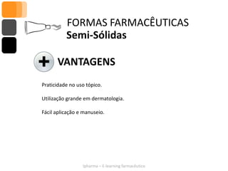 FORMAS FARMACÊUTICAS
          Semi-Sólidas

      VANTAGENS
Praticidade no uso tópico.

Utilização grande em dermatologia.

Fácil aplicação e manuseio.




                 Ipharma – E-learning farmacêutico
 