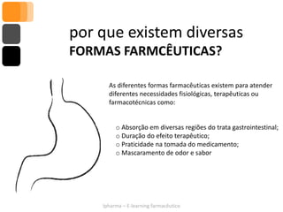 por que existem diversas
FORMAS FARMCÊUTICAS?

      As diferentes formas farmacêuticas existem para atender
      diferentes necessidades fisiológicas, terapêuticas ou
      farmacotécnicas como:


         o Absorção em diversas regiões do trata gastrointestinal;
         o Duração do efeito terapêutico;
         o Praticidade na tomada do medicamento;
         o Mascaramento de odor e sabor




    Ipharma – E-learning farmacêutico
 
