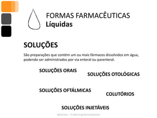 FORMAS FARMACÊUTICAS
            Líquidas

SOLUÇÕES
São preparações que contém um ou mais fármacos dissolvidos em água,
podendo ser administrados por via enteral ou parenteral.

         SOLUÇÕES ORAIS
                                          SOLUÇÕES OTOLÓGICAS


         SOLUÇÕES OFTÁLMICAS
                                                       COLUTÓRIOS

                      SOLUÇÕES INJETÁVEIS
                   Ipharma – E-learning farmacêutico
 