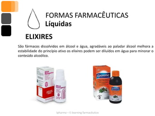 FORMAS FARMACÊUTICAS
                 Líquidas
    ELIXIRES
São fármacos dissolvidos em álcool e água, agradáveis ao paladar álcool melhora a
estabilidade do princípio ativo os elixires podem ser diluídos em água para minorar o
conteúdo alcoólico.




                        Ipharma – E-learning farmacêutico
 