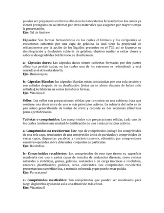 pueden ser preparados en forma oficial en los laboratorios farmacéuticos los cuales ya
vienen protegidos en su interior por otros materiales que aseguren por mayor tiempo
la presentación.
Ejm: Sal de Andrew
Cápsulas: Son formas farmacéuticas en las cuales el fármaco y los excipientes se
encuentran cubiertos por una capa de gelatina, la cual tiene la propiedad de
reblandecerse por la acción de los líquidos presentes en el TGI, así se favorece su
desintegración y disolución cubierta de gelatina, objetivo ocultar o evitar olores y
sabores desagradables del fármaco, se clasifican en:
a.- Cápsulas duras: Las cápsulas duras tienen cubiertas formadas por dos partes
cilíndricas prefabricadas, en las cuales uno de los extremos es redondeado y está
cerrado y el otro está abierto.
Ejm: Bromazepan
b.- Cápsulas Blandas: las cápsulas blandas están constituidas por una sola sección y
son selladas después de su dosificación (éstas no se abren después de haber sido
selladas).Se fabrican en varios tamaños y formas.
Ejm: Vitamina E
Sellos: Los sellos son preparaciones sólidas que consisten en una cubierta dura que
contiene una dosis única de uno o más principios activos. La cubierta del sello es de
pan ácimo generalmente de harina de arroz y consiste en dos secciones cilíndricas
planas prefabricadas.
Tabletas o comprimidos: Los comprimidos son preparaciones sólidas, cada uno de
los cuales contiene una unidad de dosificación de uno o más principios activos.
a.-Comprimidos no recubiertos: Este tipo de comprimidos incluye los comprimidos
de una sola capa, resultantes de una compresión única de partículas y comprimidos de
varias capas, dispuestas paralelas y concéntricamente, obtenidos por compresiones
sucesivas ejercidas sobre diferentes conjuntos de partículas.
Ejm: Ranitidina
b.- Comprimidos recubiertos: Los comprimidos de este tipo tienen su superficie
recubierta con una o varias capas de mezclas de sustancias diversas, como resinas
naturales o sintéticas, gomas, gelatina, sustancias s de carga inactivas e insolubles,
azúcares, plastificantes, polioles, ceras, colorantes. Los comprimidos recubiertos
presentan una superficie lisa, a menudo coloreada y que puede estar pulida.
Ejm: Paracetamol
c.- Comprimidos masticables: Son comprimidos que pueden ser masticados para
luego deglutirlos ayudando así a una absorción más eficaz.
Ejm: Vitamina E
 