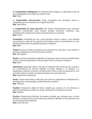 d.- Comprimidos sublinguales: Se disuelven bajo la lengua y su absorción es por las
venas sublinguales ejerciendo una rápida acción.
Ejm: Flash
e.- Comprimidos efervescentes: Están constituidos por principios activos y
excipientes que al ser disueltos en el agua liberan CO2.
Ejm: Alka Seltzer
f.- Comprimidos de larga duración: Son formas medicamentosas que contienen
sustancias consideradas como metales pesados, minerales, vitaminas, cuya
metabolización y absorción es lenta y de igual manera su excreción.
Ejm: Vitrón
Granulados: constituido por uno o más principios activos y azúcar, u otro material
que permita la unión de los gránulos de principios activos, favoreciéndose de este
modo la conformación de pequeños gránulos irregulares
Ejm: ZBEC
Grajeas: Forma de tableta recubierta para enmascara un mal sabor u olor facilita el
proceso de deglución .Su administración es interna.
Ejm: Microgynom
Óvulos: son como supositorios vaginales y al igual que estos su proceso de fabricación
se lleva a cabo incorporando el o los principios activos a la base o excipiente.
Ejm: Etron
Supositorio: preparado cónico o de bala, de administración rectal, que de acuerdo a
sus características de vehículo utilizado se funde, ablanda o se disuelve a la
temperatura corporal. su proceso de fabricación se lleva a cabo incorporando él o los
principios activos a la base o excipiente (manteca de cacao, glicerina)
Ejm: Supositorios de glicerina
Perlas : forma farmacéutica ovaló idees que tienen la propiedad de reblandecerse y
desintegrarme en el estomago su administración es interna.
Ejm: Dulcolax
Pastillas: Preparación sólida de forma variable que contiene el o los fármacos y
aditivos, fabricada por moldeo con azúcar, destinada a ser disuelta en la boca.
Ejm: Mylanta
Parches: Preparaciones flexibles de tamaños variable, que contienen uno o varios
fármacos. Se aplican sobre la piel intacta para liberar y difundir el o los fármacos en la
circulación general (emplasto).
Ejm: parche de león
 