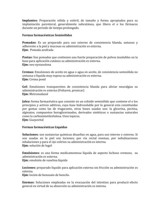 Implantes: Preparación sólida y estéril, de tamaño y forma apropiados para su
implantación parenteral, generalmente subcutánea, que libera el o los fármacos
durante un periodo de tiempo prolongado.
Formas farmacéuticas Semisólidas
Pomadas: Es un preparado para uso externo de consistencia blanda, untuoso y
adherente a la piel y mucosas su administración es externa.
Ejm: Pomada azufrada
Pastas: Son pomadas que contienen una fuerte preparación de polvos insolubles en la
base para aplicación cutánea su administración es externa.
Ejm: neo nystasolona
Cremas: Emulsiones de aceite en agua o agua en aceite, de consistencia semisólida no
untuosa o líquida muy espesa su administración es externa.
Ejm: Crema pond
Gel: Emulsiones transparentes de consistencia blanda para aliviar neuralgias su
administración es externa (Voltaren, proxicar)
Ejm: Metronodazol
Jalea: forma farmacéutica que consiste en un coloide semisólido que contiene el o los
principios y activos aditivos, cuya base hidrosoluble por lo general esta constituidas
por gomas como las de tragacanto, otras bases usadas son: la glicerina, pectina,
alginatos, compuestos boroglicerinados, derivados sintéticos o sustancias naturales
como la carboximetilcelulosa. Usos topicos.
Ejm: Guayavital
Formas farmacéuticas Liquidas
Soluciones: son sustancias químicas disueltas en agua, para uso interno o externo. Si
son usadas en la piel son lociones; por vía rectal enemas, por nebulizaciones
inhalaciones y para el ojo colirios su administración es interna.
Ejm: solución de lugol
Emulsiones: es una forma medicamentosa líquida de aspecto lechoso cremoso, su
administración es externa.
Ejm: emulsión de vaselina líquida
Lociones: preparado líquido para aplicación externa sin fricción su administración es
externa.
Ejm: loción de benzoato de bencilo.
Enemas: Soluciones empleadas en la evacuación del intestino para producir efecto
general en virtud de su absorción su administración es interna.
 
