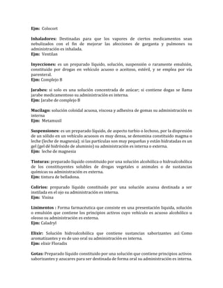 Ejm: Colocort
Inhaladores: Destinadas para que los vapores de ciertos medicamentos sean
nebulizados con el fin de mejorar las afecciones de garganta y pulmones su
administración es inhalada.
Ejm: Ventilan
Inyecciones: es un preparado líquido, solución, suspensión o raramente emulsión,
constituido por drogas en vehículo acuoso o aceitoso, estéril, y se emplea por vía
parenteral.
Ejm: Complejo B
Jarabes: si solo es una solución concentrada de azúcar; si contiene dogas se llama
jarabe medicamentoso su administración es interna.
Ejm: Jarabe de complejo B
Mucílago: solución coloidal acuosa, viscosa y adhesiva de gomas su administración es
interna
Ejm: Metamusil
Suspensiones: es un preparado líquido, de aspecto turbio o lechoso, por la dispresión
de un sólido en un vehículo acuosos es muy densa, se denomina constituido magma o
leche (leche de magnesia); si las partículas son muy pequeñas y están hidratadas es un
gel (gel dé hidróxido de aluminio) su administración es interna o externa.
Ejm: leche de magnesia
Tinturas: preparado líquido constituido por una solución alcohólica o hidroalcohólica
de los constituyentes solubles de drogas vegetales o animales o de sustancias
químicas su administración es externa.
Ejm: tintura de belladona.
Colirios: preparado líquido constituido por una solución acuosa destinada a ser
instilada en el ojo su administración es interna.
Ejm: Visina
Linimentos : Forma farmacéutica que consiste en una presentación liquida, solución
o emulsión que contiene los principios activos cuyo vehículo es acuoso alcohólico u
oleoso su administración es externa.
Ejm: Caladryl
Elixir: Solución hidroalcohólica que contiene sustancias saborizantes así: Como
aromatizantes y es de uso oral su administración es interna.
Ejm: elixir Floradix
Gotas: Preparado líquido constituido por una solución que contiene principios activos
saborizantes y azucares para ser destinada de forma oral su administración es interna.
 