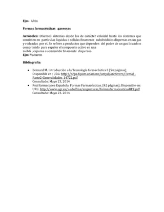 Ejm: Afrin
Formas farmacéuticas gaseosas
Aerosoles: Diversos sistemas desde los de carácter coloidal hasta los sistemas que
consisten en partículas liquidas o solidas finamente subdivididos dispersas en un gas
y rodeadas por el. Se refiere a productos que dependen del poder de un gas licuado o
comprimido para expeler el compuesto activo en una
niebla , espuma o semisólido finamente dispersos.
Ejm: Voltaren
Bibliografía:
 Bernard M. Introducción a la Tecnología farmacéutica I. ⦍54 páginas⦎;
Disponible en : URL: http://depa.fquim.unam.mx/amyd/archivero/Tema1-
Parte2-Generalidades_14722.pdf
Consultado: Mayo 23, 2014
 Real farmacopea Española. Formas Farmacéuticas. ⦍42 páginas⦎; Disponible en:
URL: http://www.ugr.es/~adolfina/asignaturas/formasfarmaceuticasRFE.pdf
Consultado: Mayo 23, 2014
 