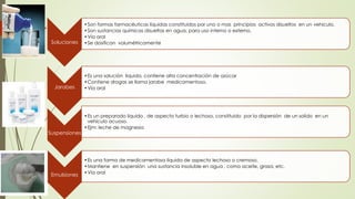 Soluciones
•Son formas farmacéuticas líquidas constituidos por uno o mas principios activos disueltos en un vehiculo.
•Son sustancias químicas disueltas en agua, para uso interno o externo.
•Vía oral
•Se dosifican volumétricamente
Suspensiones
•Es un preparado liquido , de aspecto turbio o lechoso, constituido por la dispersión de un solido en un
vehículo acuoso.
•Ejm: leche de magnesia
Jarabes
•Es una solución liquida, contiene alta concentración de azúcar
•Contiene drogas se llama jarabe medicamentoso.
•Vía oral
Emulsiones
•Es una forma de medicamentosa líquida de aspecto lechoso o cremoso.
•Mantiene en suspensión una sustancia insoluble en agua , como aceite, grasa, etc.
•Vía oral
 