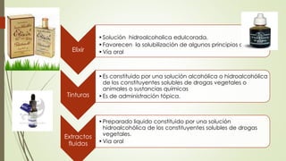 Elixir
•Solución hidroalcoholica edulcorada.
•Favorecen la solubilización de algunos principios activos.
•Vía oral
Tinturas
•Es constituido por una solución alcohólica o hidroalcohólica
de los constituyentes solubles de drogas vegetales o
animales o sustancias químicas
•Es de administración tópica.
Extractos
fluidos
•Preparado liquido constituido por una solución
hidroalcohólica de los constituyentes solubles de drogas
vegetales.
•Via oral
 