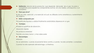  Definición: denota de los productos que depende del poder de un gas licuado o
comprimido para expeler los componentes activos en una niebla, una espuma, o un
semisólido.
 Para que sirve?
Es de uso vital , esencial y no esencial el cual es utilizado como anestésicos y sostenimiento
de oxigeno.
 Están compuesto por:
Por partículas liquidas o solidas finalmente subdivididas dispersas en un gas
 Ventajas:
Amplia la superficie de absorción.
Absorción rápida
No produce ansiedad
Permite una dosis menor y mas adecuada
 Desventajas:
Irritación
No se administra cuando el paciente tiene vomito y cuando ha sido sometido a anestesia
Cuando ha sido operado del estomago o intestinos.
 