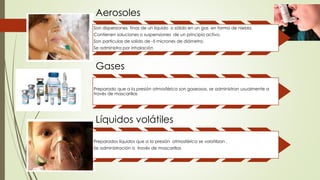 Aerosoles
Son dispersiones finas de un liquido o sólido en un gas en forma de niebla.
Contienen soluciones o suspensiones de un principio activo.
Son partículas de solido de -5 micrones de diámetro.
Se administra por inhalación
Gases
Preparado que a la presión atmosférica son gaseosos, se administran usualmente a
través de mascarillas
Líquidos volátiles
Preparados líquidos que a la presión atmosférica se volatilizan .
Se administración a través de mascarillas
 