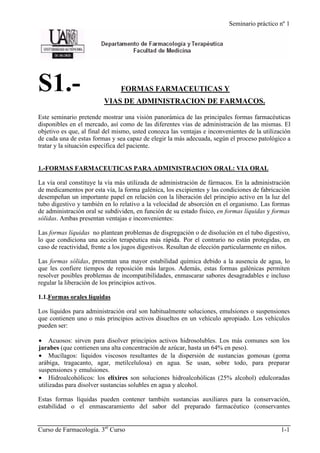 Seminario práctico nº 1
Curso de Farmacología. 3er
Curso 1-1
S1.- FORMAS FARMACEUTICAS Y
VIAS DE ADMINISTRACION DE FARMACOS.
Este seminario pretende mostrar una visión panorámica de las principales formas farmacéuticas
disponibles en el mercado, así como de las diferentes vías de administración de las mismas. El
objetivo es que, al final del mismo, usted conozca las ventajas e inconvenientes de la utilización
de cada una de estas formas y sea capaz de elegir la más adecuada, según el proceso patológico a
tratar y la situación específica del paciente.
1.-FORMAS FARMACEUTICAS PARA ADMINISTRACION ORAL: VIA ORAL
La vía oral constituye la vía más utilizada de administración de fármacos. En la administración
de medicamentos por esta vía, la forma galénica, los excipientes y las condiciones de fabricación
desempeñan un importante papel en relación con la liberación del principio activo en la luz del
tubo digestivo y también en lo relativo a la velocidad de absorción en el organismo. Las formas
de administración oral se subdividen, en función de su estado físico, en formas líquidas y formas
sólidas. Ambas presentan ventajas e inconvenientes:
Las formas líquidas no plantean problemas de disgregación o de disolución en el tubo digestivo,
lo que condiciona una acción terapéutica más rápida. Por el contrario no están protegidas, en
caso de reactividad, frente a los jugos digestivos. Resultan de elección particularmente en niños.
Las formas sólidas, presentan una mayor estabilidad química debido a la ausencia de agua, lo
que les confiere tiempos de reposición más largos. Además, estas formas galénicas permiten
resolver posibles problemas de incompatibilidades, enmascarar sabores desagradables e incluso
regular la liberación de los principios activos.
1.1.Formas orales líquidas
Los líquidos para administración oral son habitualmente soluciones, emulsiones o suspensiones
que contienen uno o más principios activos disueltos en un vehículo apropiado. Los vehículos
pueden ser:
• Acuosos: sirven para disolver principios activos hidrosolubles. Los más comunes son los
jarabes (que contienen una alta concentración de azúcar, hasta un 64% en peso).
• Mucílagos: líquidos viscosos resultantes de la dispersión de sustancias gomosas (goma
arábiga, tragacanto, agar, metilcelulosa) en agua. Se usan, sobre todo, para preparar
suspensiones y emulsiones.
• Hidroalcohólicos: los elixires son soluciones hidroalcohólicas (25% alcohol) edulcoradas
utilizadas para disolver sustancias solubles en agua y alcohol.
Estas formas líquidas pueden contener también sustancias auxiliares para la conservación,
estabilidad o el enmascaramiento del sabor del preparado farmacéutico (conservantes
 