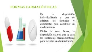 FORMAS FARMACÉUTICAS
Es la disposición
individualizada a que se
adaptan los fármacos y
excipientes para constituir un
medicamento.
Dicho de otra forma, la
disposición externa que se da a
las sustancias medicamentosas
para facilitar su administración.
 