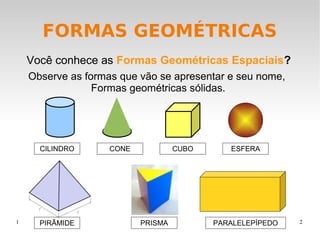 FORMAS GEOMÉTRICAS
Você conhece as Formas Geométricas Espaciais?
Observe as formas que vão se apresentar e seu nome,
Formas geométricas sólidas.

CILINDRO

1

PIRÂMIDE

CONE

CUBO

PRISMA

ESFERA

PARALELEPÍPEDO

2

 