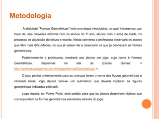 MetodologiaA atividade “Formas Geométricas” terá uma etapa introdutória, na qual iniciaremos, por meio de uma conversa informal com os alunos do 1º ano, alunos com 6 anos de idade, no processo de aquisição da leitura e escrita. Nesta conversa a professora observará os alunos que têm mais dificuldades, os que já sabem ler e observará os que já conhecem as formas geométricas.Posteriormente a professora, mostrará aos alunos um jogo, cujo nome é Formas Geométricas, disponível no site da Escola Games: < http://www.escolagames.com.br/jogos/formasGeometricas/ > .O jogo pedirá primeiramente para as crianças lerem o nome das figuras geométricas e clicarem nelas, logo depois tem-se um submarino que deverá capturar as figuras geométricas indicadas pelo soft.Logo depois, no Power Point, será pedido para que os alunos desenhem objetos que correspondam as formas geométricas estudadas através do jogo.