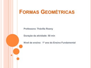 Formas Geométricas Professora: ThávillaRoany Duração da atividade: 50 min Nível de ensino:  1º ano do Ensino Fundamental 