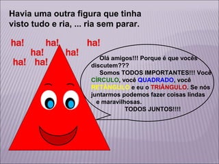 Havia uma outra figura que tinha
visto tudo e ria, ... ria sem parar.

Olá amigos!!! Porque é que vocês
discutem???
Somos TODOS IMPORTANTES!!! Você
CÍRCULO, você QUADRADO, você
RETÂNGULO e eu o TRIÂNGULO. Se nós
juntarmos podemos fazer coisas lindas
e maravilhosas.
TODOS JUNTOS!!!!

 