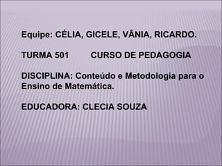 Equipe: CÉLIA, GICELE, VÂNIA, RICARDO.
TURMA 501

CURSO DE PEDAGOGIA

DISCIPLINA: Conteúdo e Metodologia para o
Ensino de Matemática.
EDUCADORA: CLECIA SOUZA

 