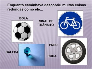 Enquanto caminhava descobriu muitas coisas
redondas como ele...
BOLA

SINAL DE
TRÂNSITO

PNEU
BALEBA
RODA

 