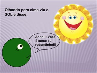 Olhando para cima viu o
SOL e disse:

Ahhh!!! Você
é como eu,
redondinho!!!

 
