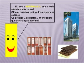 Eu sou o RETÂNGULO, sou o mais
alto de vocês todos!
Olhem, quantos retângulos existem na
cidade?
Os prédios... as portas... O chocolate
que as crianças adoram!!!

 