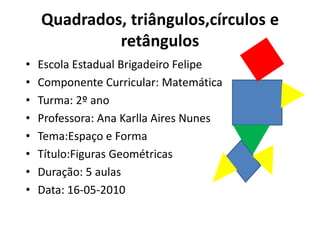 Quadrados, triângulos,círculos e
             retângulos
•   Escola Estadual Brigadeiro Felipe
•   Componente Curricular: Matemática
•   Turma: 2º ano
•   Professora: Ana Karlla Aires Nunes
•   Tema:Espaço e Forma
•   Título:Figuras Geométricas
•   Duração: 5 aulas
•   Data: 16-05-2010
 