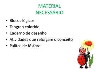 MATERIAL
                 NECESSÁRIO
•   Blocos lógicos
•   Tangran colorido
•   Caderno de desenho
•   Atividades que reforçam o conceito
•   Palitos de fósforo
 
