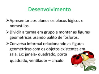 Desenvolvimento
Apresentar aos alunos os blocos lógicos e
 nomeá-los.
Dividir a turma em grupo e montar as figuras
 geométricas usando palito de fósforos.
Conversa informal relacionando as figuras
 geométricas com os objetos existentes em
 sala. Ex: janela- quadrado, porta
 quadrado, ventilador – círculo.
 