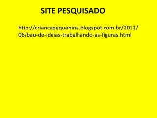 SITE PESQUISADO
http://criancapequenina.blogspot.com.br/2012/
06/bau-de-ideias-trabalhando-as-figuras.html
 