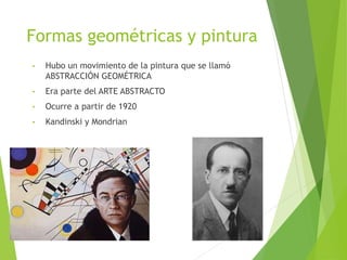 Formas geométricas y pintura
• Hubo un movimiento de la pintura que se llamó
ABSTRACCIÓN GEOMÉTRICA
• Era parte del ARTE ABSTRACTO
• Ocurre a partir de 1920
• Kandinski y Mondrian
 