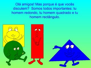 Olá amigos! Mas porque é que vocês discutem?  Somos todos importantes: tu homem redondo, tu homem quadrado e tu homem rectângulo. 