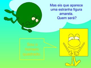 Mas eis que aparece uma estranha figura amarela.  Quem será? Sou o homem quadrado. 
