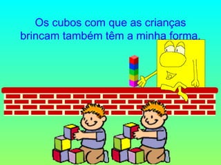 Os cubos com que as crianças brincam também têm a minha forma. 