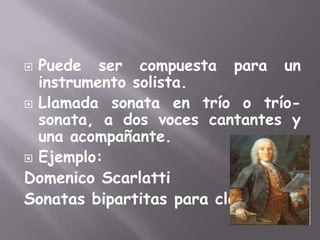Puede ser compuesta para un instrumento solista.Llamada sonata en trío o trío-sonata, a dos voces cantantes y una acompañante.Ejemplo:DomenicoScarlattiSonatas bipartitas para clave