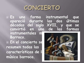 CONCIERTOEs una forma instrumental que apareció durante las dos últimas décadas del siglo XVII, y que se convirtió en una de las formas instrumentales más importantes del Barroco.En el concierto se resumen todas las características de la música barroca.