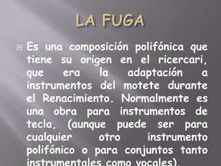 LA FUGAEs una composición polifónica que tiene su origen en el ricercari, que era la adaptación a instrumentos del motete durante el Renacimiento. Normalmente es una obra para instrumentos de tecla, (aunque puede ser para cualquier otro instrumento polifónico o para conjuntos tanto instrumentales como vocales).
