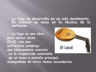 La fuga se desarrolla en un solo movimiento. En esencia se basa en la técnica de la imitación. La fuga es una obra para varias voces (3-4), con una estructura compleja que básicamente consisteen la reaparición constantede un tema o melodía principal, acompañado de otros temas secundarios.