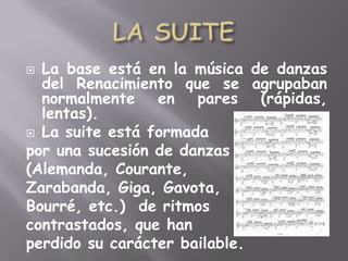 LA SUITELa base está en la música de danzas del Renacimiento que se agrupaban normalmente en pares (rápidas, lentas).La suite está formada por una sucesión de danzas  (Alemanda, Courante, Zarabanda, Giga, Gavota, Bourré, etc.)  de ritmos contrastados, que han perdido su carácter bailable.