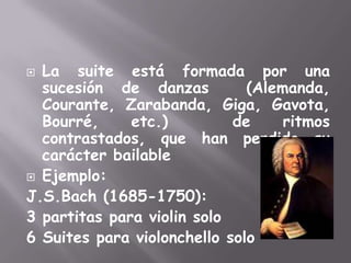 La suite está formada por una sucesión de danzas  (Alemanda, Courante, Zarabanda, Giga, Gavota, Bourré, etc.)  de ritmos contrastados, que han perdido su carácter bailableEjemplo:J.S.Bach(1685-1750):3 partitas para violin solo6 Suites para violonchello solo