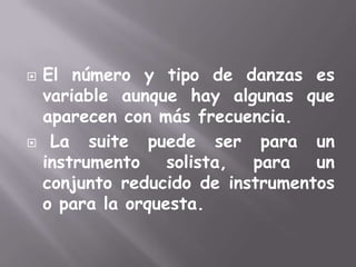 El número y tipo de danzas es variable aunque hay algunas que aparecen con más frecuencia. La suite puede ser para un instrumento solista, para un conjunto reducido de instrumentos o para la orquesta.